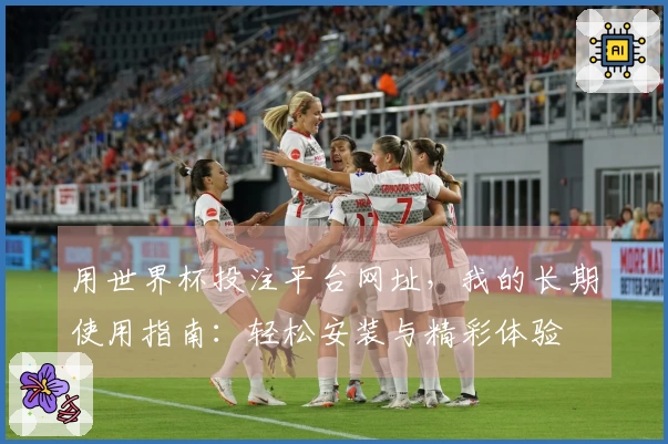 用世界杯投注平台网址，我的长期使用指南：轻松安装与精彩体验